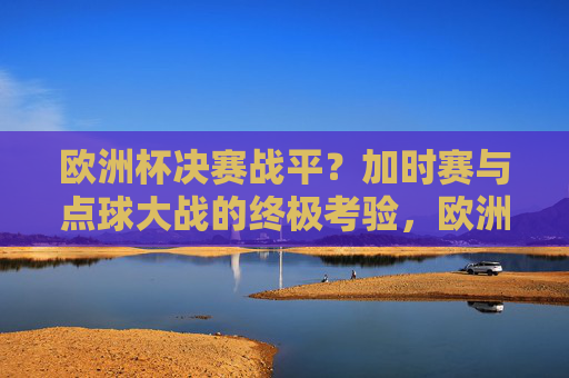 欧洲杯决赛战平?加时赛与点球大战的终极考验,欧洲杯决赛战平,加时赛与点球大战的终极考验 欧洲杯决赛战平?加时赛与点球大战的终极考验,欧洲杯决赛战平,加时赛与点球大战的终极考验