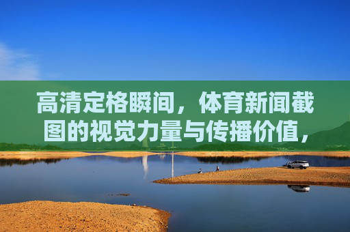 高清定格瞬间,体育新闻截图的视觉力量与传播价值,体育新闻截图,高清定格瞬间的视觉与传播价值 高清定格瞬间,体育新闻截图的视觉力量与传播价值,体育新闻截图,高清定格瞬间的视觉与传播价值