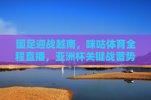 国足迎战越南,咪咕体育全程直播,亚洲杯关键战蓄势待发 国足迎战越南,咪咕体育全程直播,亚洲杯关键战蓄势待发