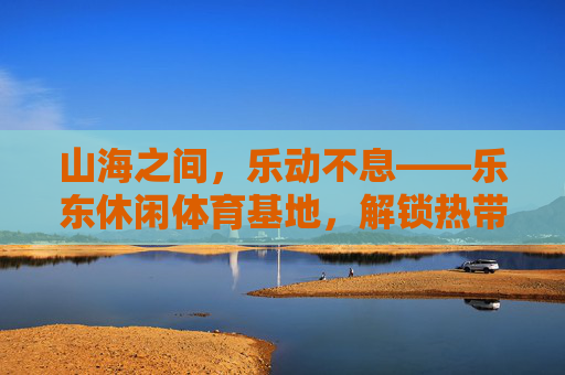 山海之间,乐动不息——乐东休闲体育基地,解锁热带滨海运动新生活,乐东休闲体育基地,山海乐动,解锁热带滨海运动新生活 山海之间,乐动不息——乐东休闲体育基地,解锁热带滨海运动新生活,乐东休闲体育基地,山海乐动,解锁热带滨海运动新生活
