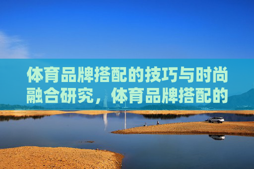 体育品牌搭配的技巧与时尚融合研究,体育品牌搭配的时尚融合技巧研究 体育品牌搭配的技巧与时尚融合研究,体育品牌搭配的时尚融合技巧研究