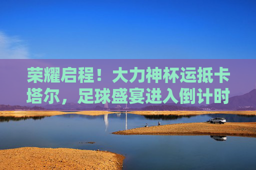 荣耀启程!大力神杯运抵卡塔尔,足球盛宴进入倒计时,荣耀启程!大力神杯运抵卡塔尔,足球盛宴倒计时 荣耀启程!大力神杯运抵卡塔尔,足球盛宴进入倒计时,荣耀启程!大力神杯运抵卡塔尔,足球盛宴倒计时