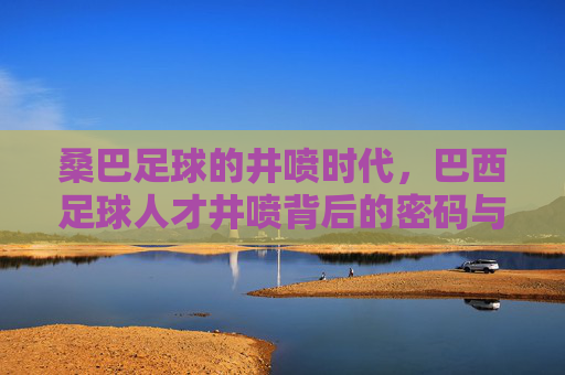 桑巴足球的井喷时代,巴西足球人才井喷背后的密码与未来,巴西足球井喷,人才密码与未来之路 桑巴足球的井喷时代,巴西足球人才井喷背后的密码与未来,巴西足球井喷,人才密码与未来之路