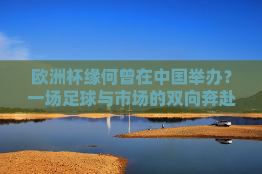 欧洲杯缘何曾在中国举办？一场足球与市场的双向奔赴，欧洲杯中国举办，足球与市场的双向奔赴