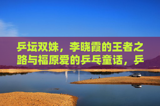 乒坛双姝,李晓霞的王者之路与福原爱的乒乓童话,乒坛双姝,王者之路与乒乓童话 乒坛双姝,李晓霞的王者之路与福原爱的乒乓童话,乒坛双姝,王者之路与乒乓童话