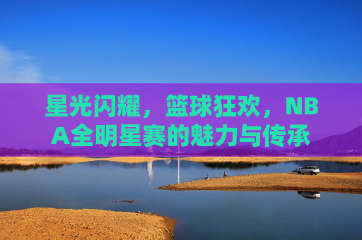 星光闪耀，篮球狂欢，NBA全明星赛的魅力与传承