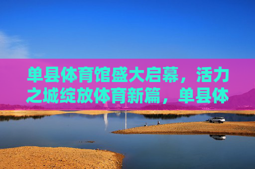 单县体育馆盛大启幕,活力之城绽放体育新篇,单县体育馆盛大启幕 活力之城绽放体育新篇 单县体育馆盛大启幕,活力之城绽放体育新篇,单县体育馆盛大启幕 活力之城绽放体育新篇