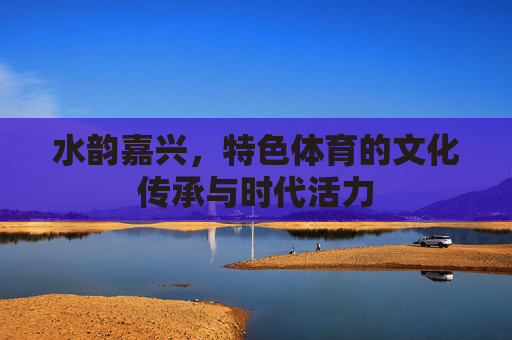 水韵嘉兴，特色体育的文化传承与时代活力