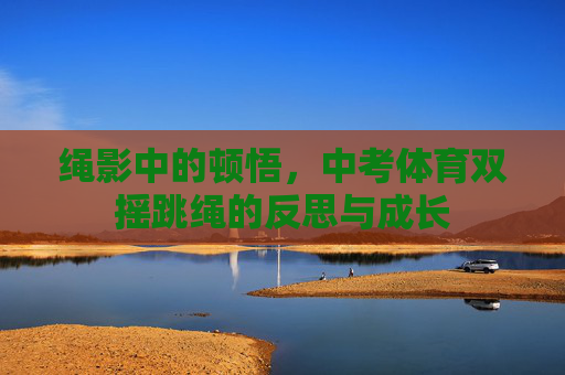 绳影中的顿悟,中考体育双摇跳绳的反思与成长 绳影中的顿悟,中考体育双摇跳绳的反思与成长