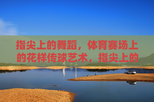 指尖上的舞蹈,体育赛场上的花样传球艺术,指尖上的赛场花样传球艺术 指尖上的舞蹈,体育赛场上的花样传球艺术,指尖上的赛场花样传球艺术