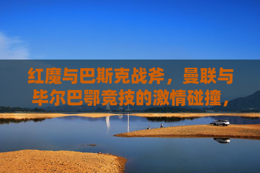 红魔与巴斯克战斧,曼联与毕尔巴鄂竞技的激情碰撞,红魔与巴斯克战斧,曼联毕尔巴鄂竞技激情碰撞 红魔与巴斯克战斧,曼联与毕尔巴鄂竞技的激情碰撞,红魔与巴斯克战斧,曼联毕尔巴鄂竞技激情碰撞