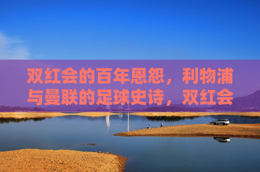 双红会的百年恩怨,利物浦与曼联的足球史诗,双红会百年恩怨,利物浦与曼联的足球史诗 双红会的百年恩怨,利物浦与曼联的足球史诗,双红会百年恩怨,利物浦与曼联的足球史诗