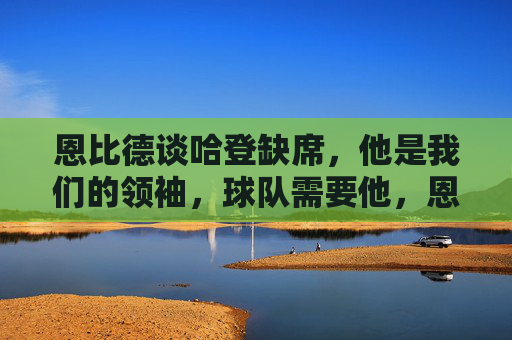 恩比德谈哈登缺席,他是我们的领袖,球队需要他,恩比德谈哈登缺席,他是领袖,球队需要他 恩比德谈哈登缺席,他是我们的领袖,球队需要他,恩比德谈哈登缺席,他是领袖,球队需要他