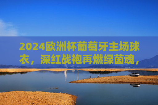 2024欧洲杯葡萄牙主场球衣，深红战袍再燃绿茵魂，传承与创新交织的信仰图腾，2024欧洲杯葡萄牙主场球衣，深红战袍再燃绿茵魂，传承创新交织信仰图腾