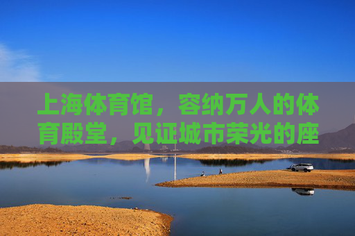 上海体育馆，容纳万人的体育殿堂，见证城市荣光的座席，上海体育馆，万座荣光，城市体育殿堂