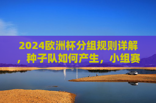 2024欧洲杯分组规则详解，种子队如何产生，小组赛如何对阵？2024欧洲杯分组规则详解，种子队产生与小组赛对阵