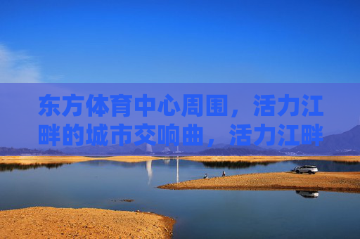 东方体育中心周围,活力江畔的城市交响曲,活力江畔,东方体育中心奏响城市交响曲 东方体育中心周围,活力江畔的城市交响曲,活力江畔,东方体育中心奏响城市交响曲