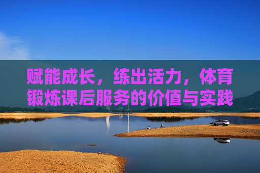 赋能成长，练出活力，体育锻炼课后服务的价值与实践路径，赋能成长·练出活力，体育锻炼课后服务的价值与实践路径