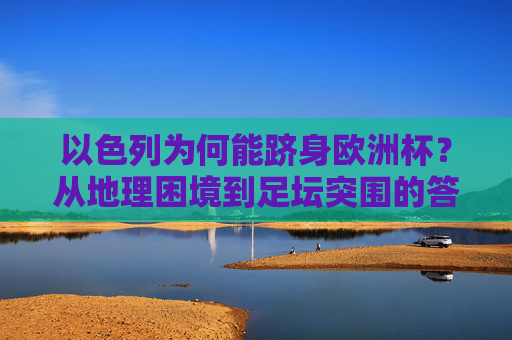 以色列为何能跻身欧洲杯?从地理困境到足坛突围的答案,以色列的足坛突围,从地理困境到欧洲杯 以色列为何能跻身欧洲杯?从地理困境到足坛突围的答案,以色列的足坛突围,从地理困境到欧洲杯