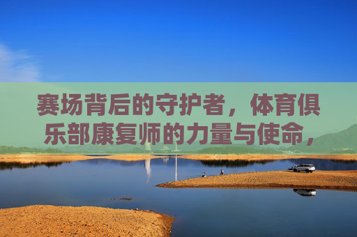 赛场背后的守护者,体育俱乐部康复师的力量与使命,赛场背后的守护者,体育俱乐部康复师的力量与使命 赛场背后的守护者,体育俱乐部康复师的力量与使命,赛场背后的守护者,体育俱乐部康复师的力量与使命