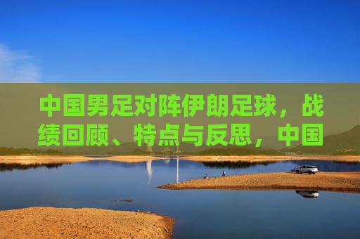 中国男足对阵伊朗足球，战绩回顾、特点与反思，中国男足对阵伊朗，战绩回顾、特点与反思
