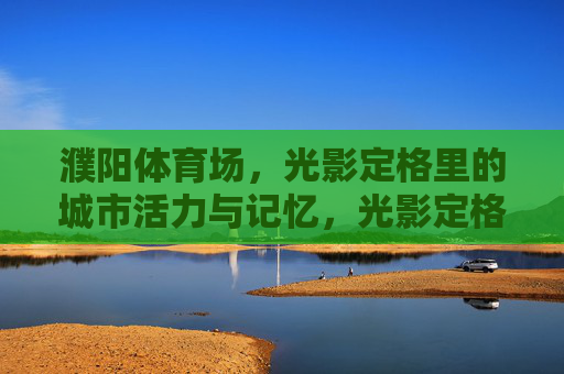 濮阳体育场,光影定格里的城市活力与记忆,光影定格濮阳体育场,城市活力与记忆 濮阳体育场,光影定格里的城市活力与记忆,光影定格濮阳体育场,城市活力与记忆
