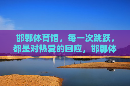 邯郸体育馆，每一次跳跃，都是对热爱的回应，邯郸体育馆，每一次跳跃，都是热爱的回响