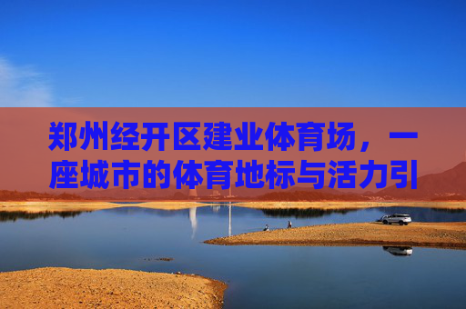 郑州经开区建业体育场,一座城市的体育地标与活力引擎,郑州经开区建业体育场,城市体育地标与活力引擎 郑州经开区建业体育场,一座城市的体育地标与活力引擎,郑州经开区建业体育场,城市体育地标与活力引擎
