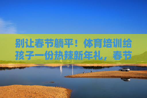 别让春节躺平!体育培训给孩子一份热辣新年礼,春节不躺平!体育培训给孩子热辣新年礼 别让春节躺平!体育培训给孩子一份热辣新年礼,春节不躺平!体育培训给孩子热辣新年礼