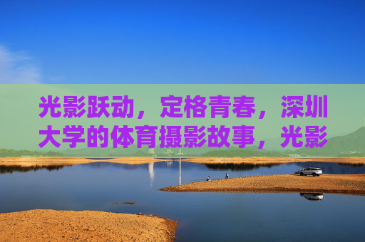 光影跃动,定格青春,深圳大学的体育摄影故事,光影跃动定格深大体育青春 光影跃动,定格青春,深圳大学的体育摄影故事,光影跃动定格深大体育青春
