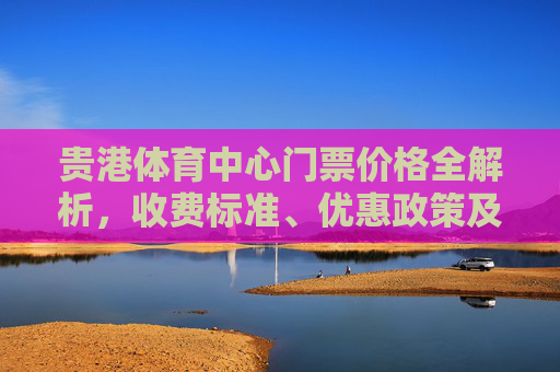 贵港体育中心门票价格全解析,收费标准、优惠政策及购票指南,贵港体育中心门票价格全解析,收费标准、优惠政策及购票指南 贵港体育中心门票价格全解析,收费标准、优惠政策及购票指南,贵港体育中心门票价格全解析,收费标准、优惠政策及购票指南