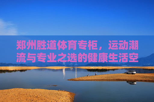 郑州胜道体育专柜，运动潮流与专业之选的健康生活空间，郑州胜道体育专柜，运动潮流与专业的健康生活空间