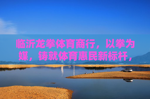 临沂龙拳体育商行,以拳为媒,铸就体育惠民新标杆,临沂龙拳体育商行,以拳为媒铸就体育惠民新标杆 临沂龙拳体育商行,以拳为媒,铸就体育惠民新标杆,临沂龙拳体育商行,以拳为媒铸就体育惠民新标杆