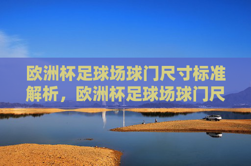 欧洲杯足球场球门尺寸标准解析,欧洲杯足球场球门尺寸标准解析 欧洲杯足球场球门尺寸标准解析,欧洲杯足球场球门尺寸标准解析