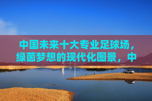 中国未来十大专业足球场,绿茵梦想的现代化图景,中国未来十大专业足球场,绿茵梦想的现代化图景 中国未来十大专业足球场,绿茵梦想的现代化图景,中国未来十大专业足球场,绿茵梦想的现代化图景