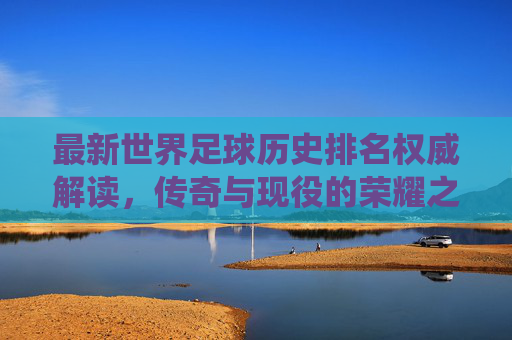 最新世界足球历史排名权威解读,传奇与现役的荣耀之争,权威解读最新世界足球历史排名,传奇与现役荣耀之争 最新世界足球历史排名权威解读,传奇与现役的荣耀之争,权威解读最新世界足球历史排名,传奇与现役荣耀之争