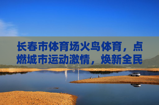 长春市体育场火鸟体育,点燃城市运动激情,焕新全民健身活力,火鸟体育点燃长春运动激情 焕新全民健身活力 长春市体育场火鸟体育,点燃城市运动激情,焕新全民健身活力,火鸟体育点燃长春运动激情 焕新全民健身活力