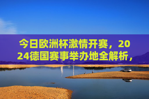 今日欧洲杯激情开赛，2024德国赛事举办地全解析，今日欧洲杯激情开赛，2024德国赛事举办地全解析