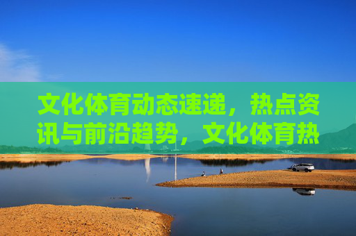 文化体育动态速递,热点资讯与前沿趋势,文化体育热点资讯与前沿趋势速递 文化体育动态速递,热点资讯与前沿趋势,文化体育热点资讯与前沿趋势速递