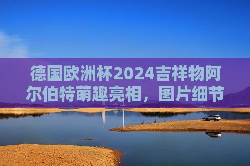 德国欧洲杯2024吉祥物阿尔伯特萌趣亮相，图片细节解析，德国欧洲杯2024吉祥物阿尔伯特萌趣亮相，图片细节解析