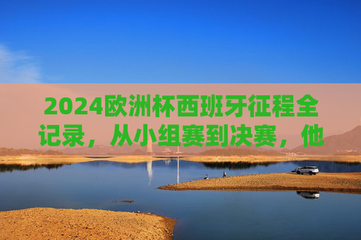 2024欧洲杯西班牙征程全记录,从小组赛到决赛,他们踢了这些对手!2024欧洲杯西班牙全征程,小组赛到决赛对手 2024欧洲杯西班牙征程全记录,从小组赛到决赛,他们踢了这些对手!2024欧洲杯西班牙全征程,小组赛到决赛对手