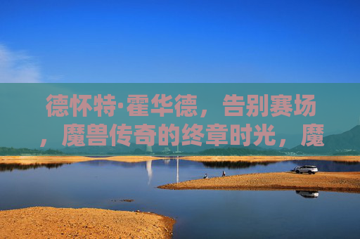 德怀特·霍华德,告别赛场,魔兽传奇的终章时光,魔兽传奇终章,霍华德告别赛场 德怀特·霍华德,告别赛场,魔兽传奇的终章时光,魔兽传奇终章,霍华德告别赛场