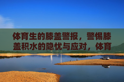 体育生的膝盖警报,警惕膝盖积水的隐忧与应对,体育生膝盖积水警报,隐忧与应对 体育生的膝盖警报,警惕膝盖积水的隐忧与应对,体育生膝盖积水警报,隐忧与应对