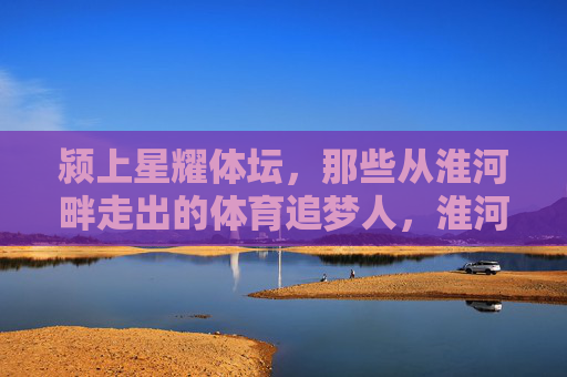 颍上星耀体坛,那些从淮河畔走出的体育追梦人,淮河畔颍上体育追梦人星耀体坛 颍上星耀体坛,那些从淮河畔走出的体育追梦人,淮河畔颍上体育追梦人星耀体坛