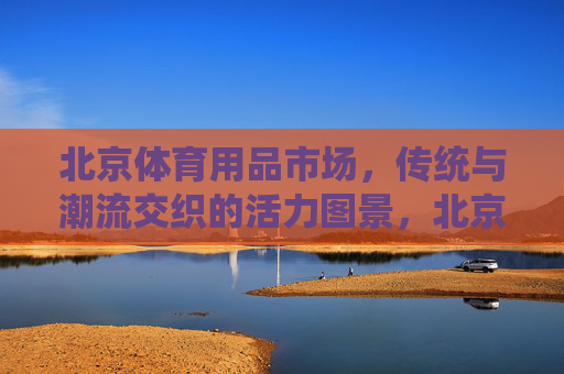 北京体育用品市场，传统与潮流交织的活力图景，北京体育用品市场，传统与潮流共绘活力图景
