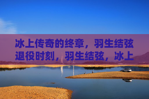 冰上传奇的终章,羽生结弦退役时刻,羽生结弦,冰上传奇的终章 冰上传奇的终章,羽生结弦退役时刻,羽生结弦,冰上传奇的终章
