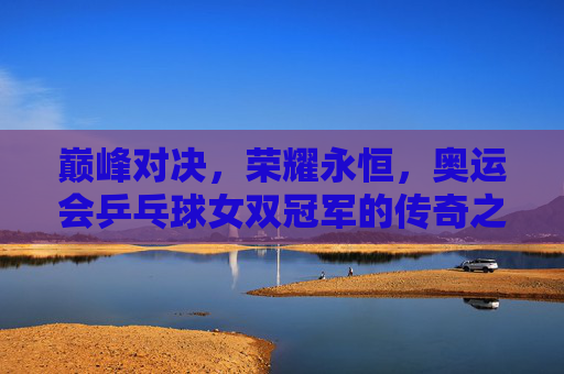 巅峰对决,荣耀永恒,奥运会乒乓球女双冠军的传奇之路,奥运女双冠军,巅峰对决铸就的荣耀传奇 巅峰对决,荣耀永恒,奥运会乒乓球女双冠军的传奇之路,奥运女双冠军,巅峰对决铸就的荣耀传奇