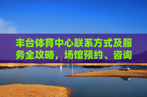 丰台体育中心联系方式及服务全攻略,场馆预约、咨询指南,丰台体育中心联系方式及服务全攻略,场馆预约与咨询指南 丰台体育中心联系方式及服务全攻略,场馆预约、咨询指南,丰台体育中心联系方式及服务全攻略,场馆预约与咨询指南