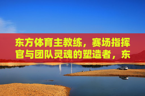 东方体育主教练，赛场指挥官与团队灵魂的塑造者，东方体育主教练，赛场指挥官与团队灵魂的塑造者