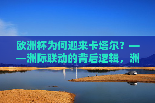 欧洲杯为何迎来卡塔尔？——洲际联动的背后逻辑，洲际联动，欧洲杯迎来卡塔尔的深层逻辑